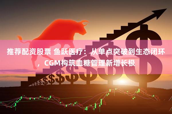 推荐配资股票 鱼跃医疗：从单点突破到生态闭环，CGM构筑血糖管理新增长极