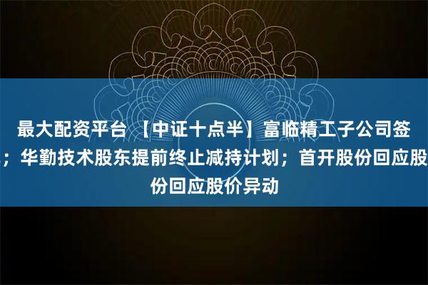 最大配资平台 【中证十点半】富临精工子公司签订大单；华勤技术股东提前终止减持计划；首开股份回应股价异动