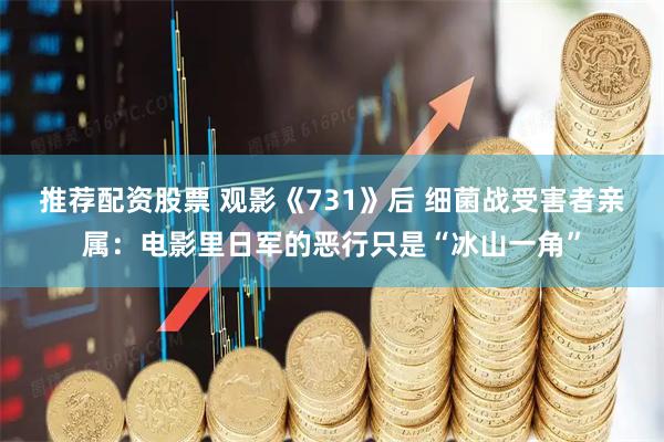 推荐配资股票 观影《731》后 细菌战受害者亲属：电影里日军的恶行只是“冰山一角”