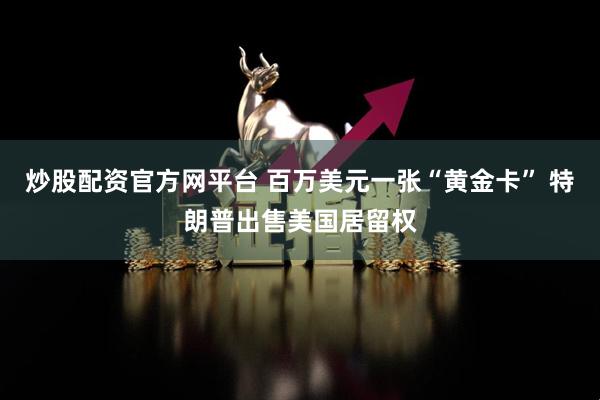炒股配资官方网平台 百万美元一张“黄金卡” 特朗普出售美国居留权