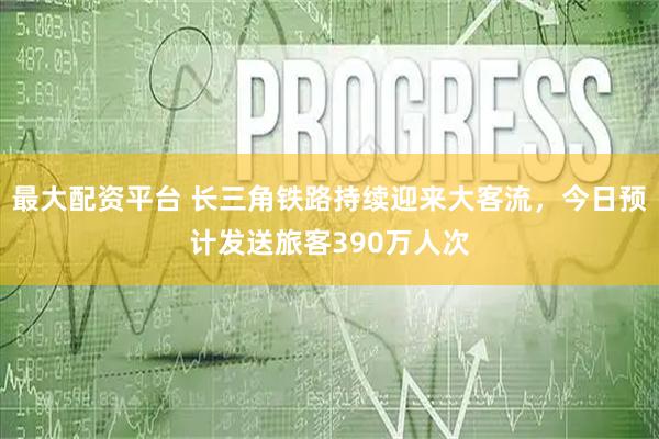 最大配资平台 长三角铁路持续迎来大客流，今日预计发送旅客390万人次