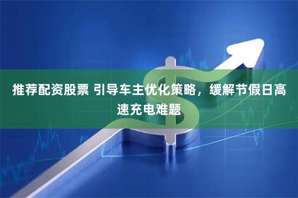 推荐配资股票 引导车主优化策略，缓解节假日高速充电难题