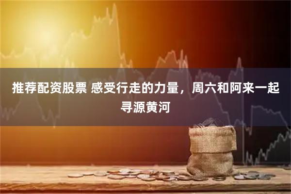 推荐配资股票 感受行走的力量，周六和阿来一起寻源黄河