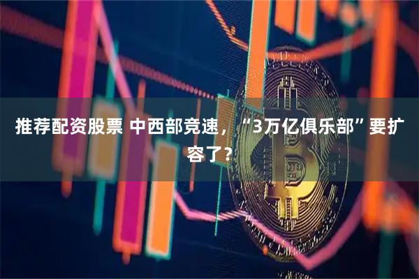 推荐配资股票 中西部竞速，“3万亿俱乐部”要扩容了？