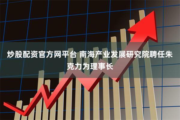 炒股配资官方网平台 南海产业发展研究院聘任朱克力为理事长