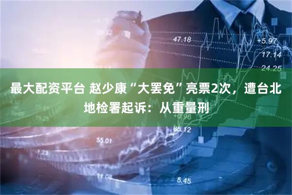 最大配资平台 赵少康“大罢免”亮票2次，遭台北地检署起诉：从重量刑