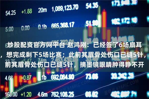 炒股配资官方网平台 赵鸿刚：已经签了6场扇耳光比赛，如果医生允许，想完成剩下5场比赛；此前其眉骨处伤口已缝5针，摘墨镜眼睛肿得睁不开