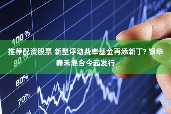 推荐配资股票 新型浮动费率基金再添新丁? 银华鑫禾混合今起发行