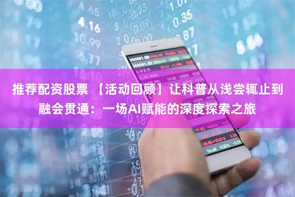 推荐配资股票 【活动回顾】让科普从浅尝辄止到融会贯通：一场AI赋能的深度探索之旅