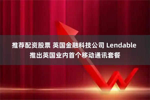 推荐配资股票 英国金融科技公司 Lendable 推出英国业内首个移动通讯套餐
