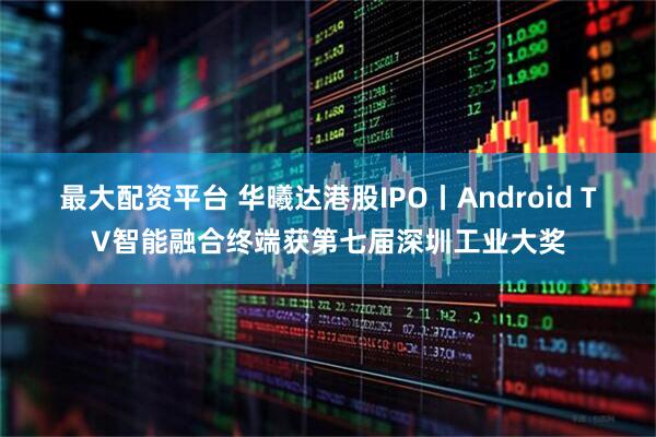 最大配资平台 华曦达港股IPO丨Android TV智能融合终端获第七届深圳工业大奖