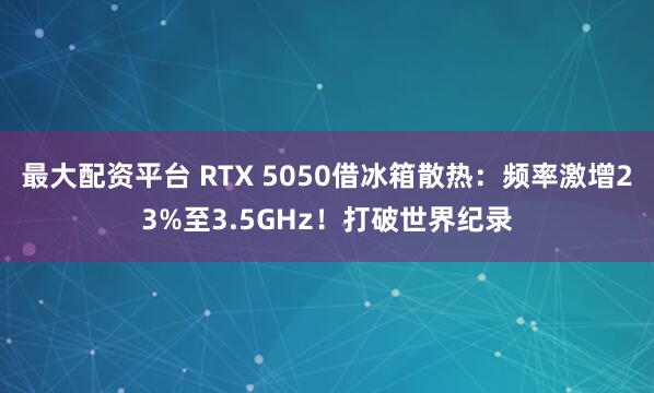 最大配资平台 RTX 5050借冰箱散热：频率激增23%至3.5GHz！打破世界纪录
