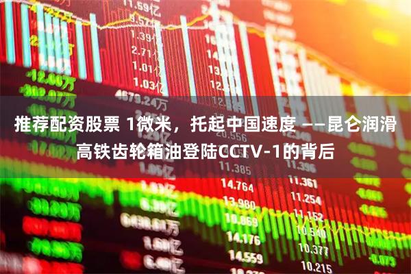 推荐配资股票 1微米，托起中国速度 ——昆仑润滑高铁齿轮箱油登陆CCTV-1的背后