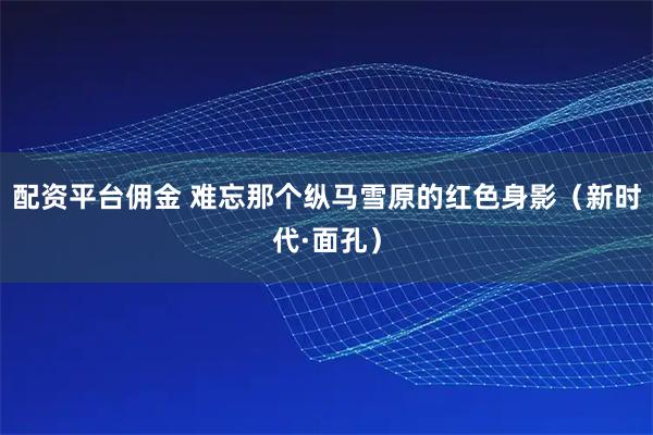 配资平台佣金 难忘那个纵马雪原的红色身影（新时代·面孔）