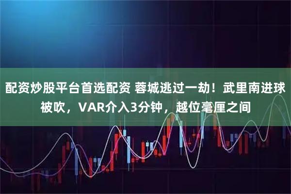 配资炒股平台首选配资 蓉城逃过一劫！武里南进球被吹，VAR介入3分钟，越位毫厘之间