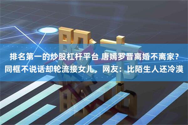 排名第一的炒股杠杆平台 唐嫣罗晋离婚不离家？同框不说话却轮流接女儿，网友：比陌生人还冷漠