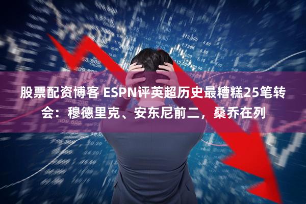 股票配资博客 ESPN评英超历史最糟糕25笔转会：穆德里克、安东尼前二，桑乔在列