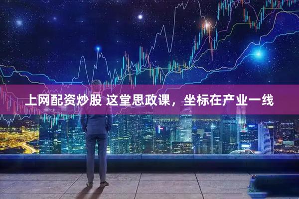 上网配资炒股 这堂思政课，坐标在产业一线