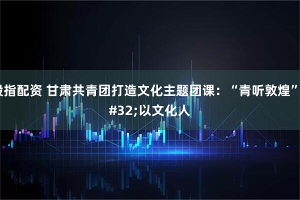 股指配资 甘肃共青团打造文化主题团课：“青听敦煌” 以文化人