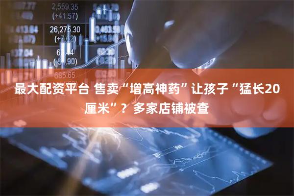 最大配资平台 售卖“增高神药”让孩子“猛长20厘米”？多家店铺被查