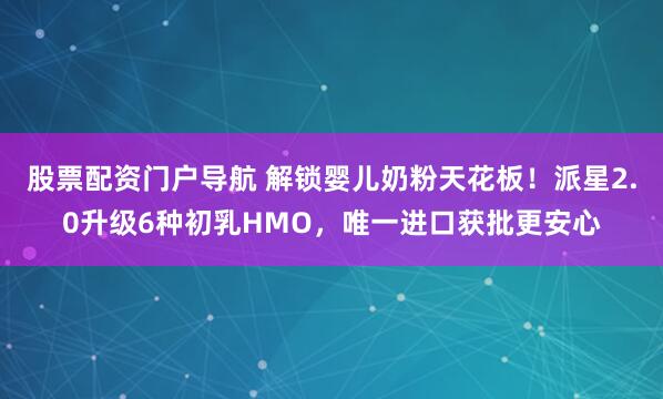 股票配资门户导航 解锁婴儿奶粉天花板！派星2.0升级6种初乳HMO，唯一进口获批更安心