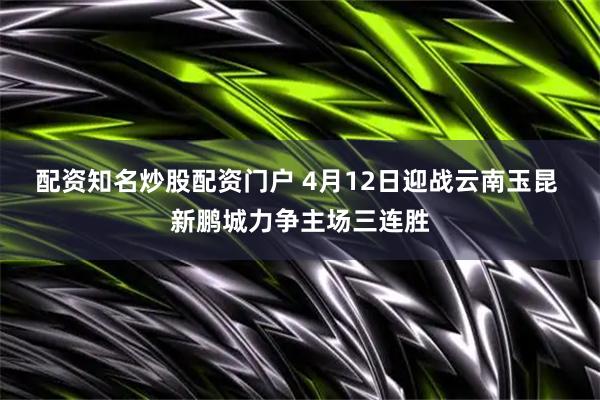 配资知名炒股配资门户 4月12日迎战云南玉昆 新鹏城力争主场三连胜