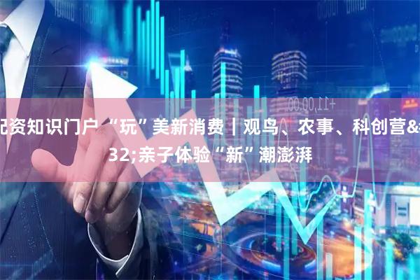 配资知识门户 “玩”美新消费｜观鸟、农事、科创营 亲子体验“新”潮澎湃